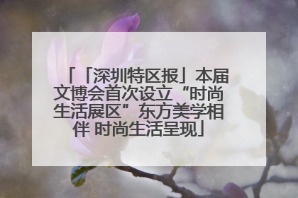 「深圳特区报」本届文博会首次设立“时尚生活展区”东方美学相伴 时尚生活呈现