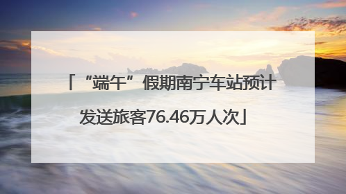 “端午”假期南宁车站预计发送旅客76.46万人次