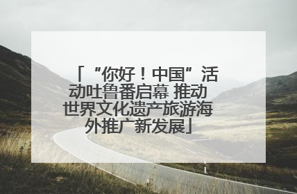 “你好！中国”活动吐鲁番启幕 推动世界文化遗产旅游海外推广新发展