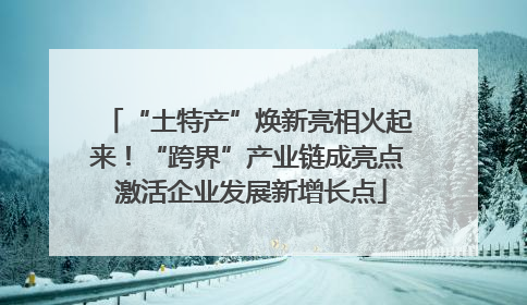 “土特产”焕新亮相火起来！“跨界”产业链成亮点 激活企业发展新增长点