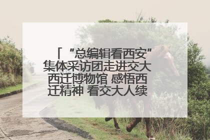 “总编辑看西安”集体采访团走进交大西迁博物馆 感悟西迁精神 看交大人续写爱国奋斗新篇章