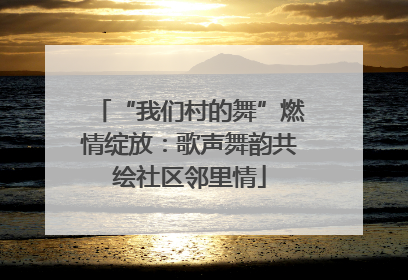 “我们村的舞”燃情绽放：歌声舞韵共绘社区邻里情