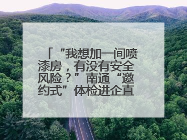 “我想加一间喷漆房，有没有安全风险？”南通“邀约式”体检进企直面实际问题