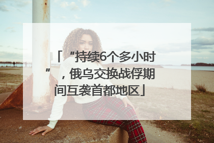 “持续6个多小时”，俄乌交换战俘期间互袭首都地区