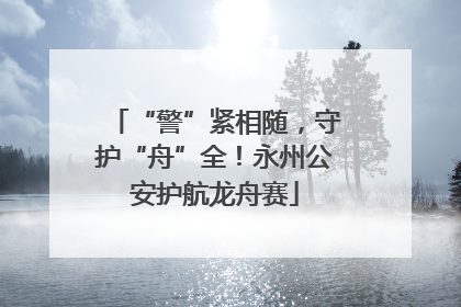 “警”紧相随，守护“舟”全！永州公安护航龙舟赛