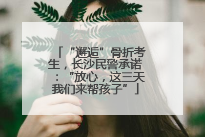 “邂逅”骨折考生，长沙民警承诺：“放心，这三天我们来帮孩子”