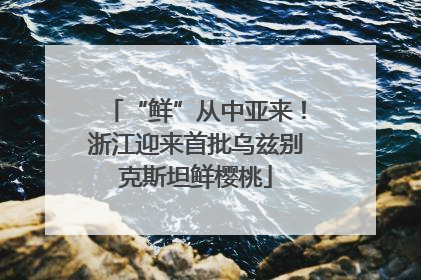 “鲜”从中亚来！浙江迎来首批乌兹别克斯坦鲜樱桃