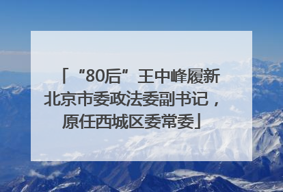 “80后”王中峰履新北京市委政法委副书记，原任西城区委常委