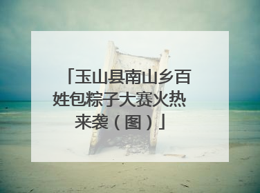 玉山县南山乡百姓包粽子大赛火热来袭（图）