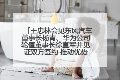 王忠林会见东风汽车董事长杨青、华为公司轮值董事长徐直军并见证双方签约 推动优势互补 实现共赢发展