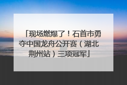 现场燃爆了！石首市勇夺中国龙舟公开赛（湖北荆州站）三项冠军