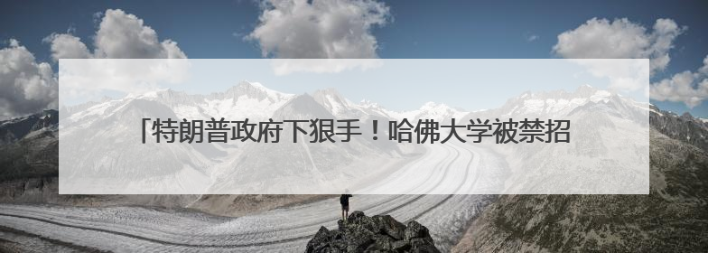 特朗普政府下狠手！哈佛大学被禁招国际学生，现有的外国学生必须转学