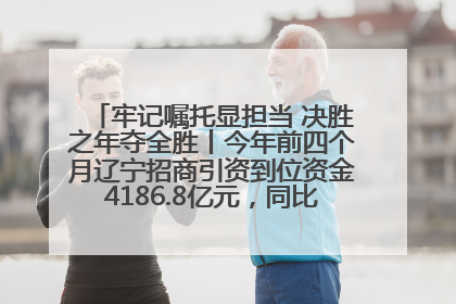 牢记嘱托显担当 决胜之年夺全胜丨今年前四个月辽宁招商引资到位资金4186.8亿元，同比增长17.4%