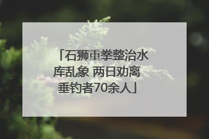 石狮重拳整治水库乱象 两日劝离垂钓者70余人