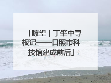 瞭望｜丁肇中寻根记——日照市科技馆建成前后