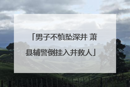 男子不慎坠深井 萧县辅警倒挂入井救人