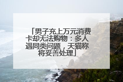男子充上万元消费卡却无法购物：多人遇同类问题，天猫称将妥善处理