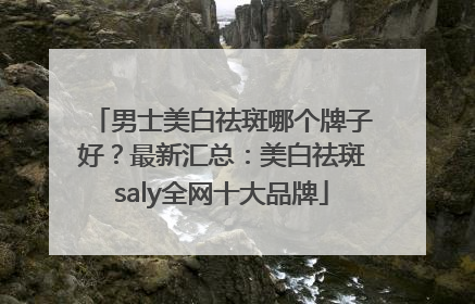 男士美白祛斑哪个牌子好？最新汇总：美白祛斑saly全网十大品牌
