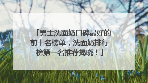 男士洗面奶口碑最好的前十名榜单，洗面奶排行榜第一名推荐揭晓！