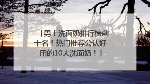 男士洗面奶排行榜前十名！热门推荐公认好用的10大洗面奶！