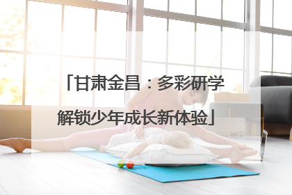 甘肃金昌：多彩研学解锁少年成长新体验
