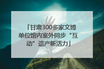 甘肃300多家文博单位馆内室外同步“互动”遗产新活力