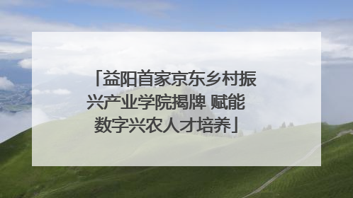 益阳首家京东乡村振兴产业学院揭牌 赋能数字兴农人才培养