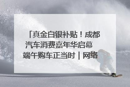 真金白银补贴！成都汽车消费嘉年华启幕 端午购车正当时｜网络中国节·端午