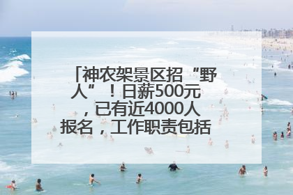 神农架景区招“野人”！日薪500元，已有近4000人报名，工作职责包括“接受游客投喂”
