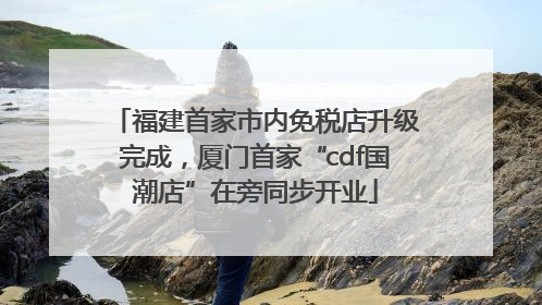 福建首家市内免税店升级完成，厦门首家“cdf国潮店”在旁同步开业