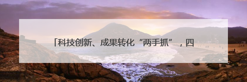 科技创新、成果转化“两手抓”，四川产业发展按下“快进键”丨牢记嘱托 奋力打造两高地两基地一屏障