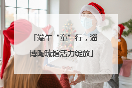 端午“童”行，淄博陶琉馆活力绽放