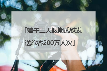 端午三天假期武铁发送旅客200万人次