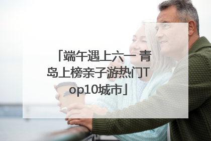 端午遇上六一 青岛上榜亲子游热门Top10城市