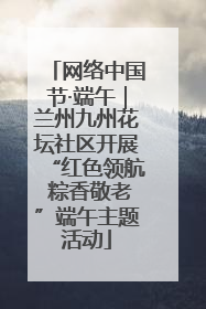 网络中国节·端午｜兰州九州花坛社区开展“红色领航 粽香敬老”端午主题活动