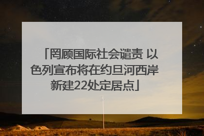 罔顾国际社会谴责 以色列宣布将在约旦河西岸新建22处定居点