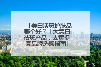 美白淡斑护肤品哪个好？十大美白祛斑产品，去黄提亮品牌选购指南