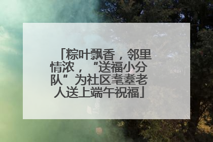粽叶飘香，邻里情浓，“送福小分队”为社区耄耋老人送上端午祝福