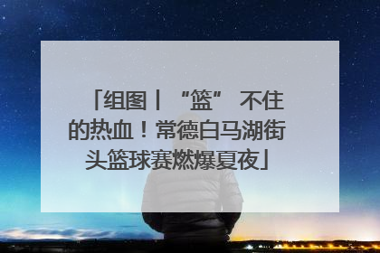 组图丨“篮” 不住的热血！常德白马湖街头篮球赛燃爆夏夜