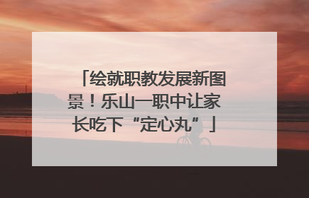 绘就职教发展新图景！乐山一职中让家长吃下“定心丸”