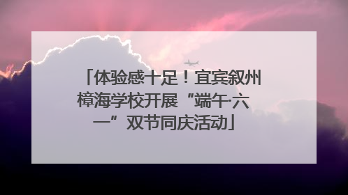 体验感十足！宜宾叙州樟海学校开展“端午·六一”双节同庆活动