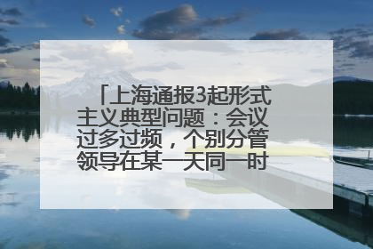 上海通报3起形式主义典型问题：会议过多过频，个别分管领导在某一天同一时段需参加3个会议