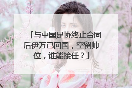 与中国足协终止合同后伊万已回国，空留帅位，谁能接任？