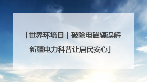 世界环境日｜破除电磁辐误解 新疆电力科普让居民安心