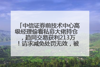 中信证券前技术中心高级经理偷看私募大佬持仓，趋同交易获利213万！请求减免处罚无效，被罚没426万