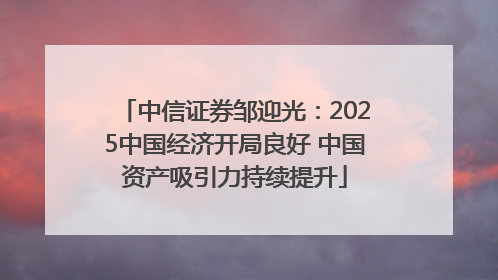 中信证券邹迎光：2025中国经济开局良好 中国资产吸引力持续提升