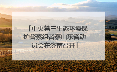 中央第三生态环境保护督察组督察山东省动员会在济南召开