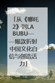从《哪吒2》到LABUBU——爆款折射中国文化自信与创造活力