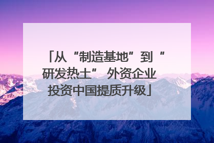 从“制造基地”到“研发热土” 外资企业投资中国提质升级
