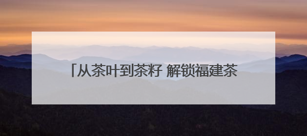 从茶叶到茶籽 解锁福建茶树“全身宝藏”的富民密码